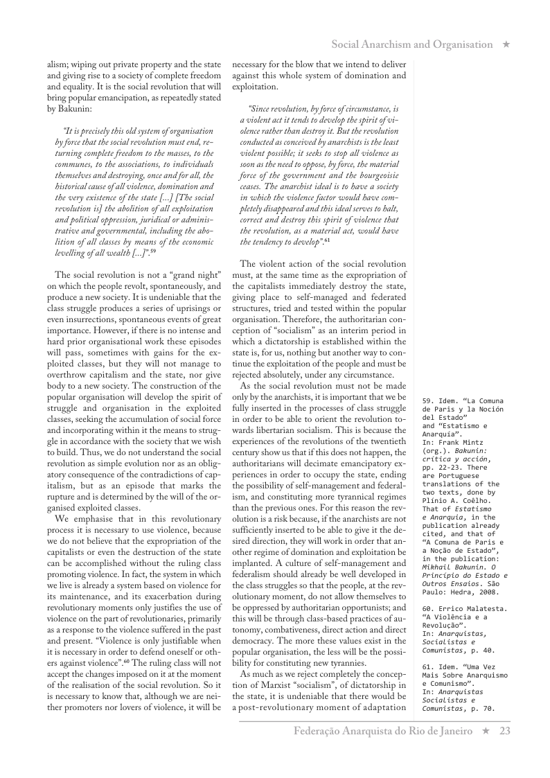 alism; wiping out private property and the state and giving rse to asociety of complete freedom and equality. It is the social revolution that will bring popular emancipation, as repeatedly stated by Bakunin:  s precsely this old system of organisation by force that thescial evolution must end, re~ Furning complete frecdons to the masses, to the commaunes, to the assaiations, to indiciduals themseves and destrying, once and for al, the bistorical cause of allviolence,domination and. the very existence of the state [..] [The social revolution is] the abolition of all exploitation and palitical eppression juridical or adminis~ trative and governmental, including the abo- lition of all lases by means of the economic lewelling of all wealth [  The social revolution s not a “grand night” on which the people revolr, spontancously, and produce a new society. It is undeniable that the class struggle produces a series of uprisings or even insurrections, spontaneous events of great importance. However, i there is no intense and hard prior organisational work these episodes will pass, sometimes with gains for the ex- ploited classes, but they will not manage to overthrow capitalism and the state, nor give body to a new society. The construction of the popular organisation will develop the spirit of struggle and organisation in the exploited classes,seeking the aceumulation of social force: and incorporating within it the means o strug- gl in accordance with the society that we wish o build. Thus, we do not understand the social revolution as simple evolution nor as an oblig- atory consequence of the contradictions of cap- iralism, but as an episode that marks the rupture and is determined by the will of the or- ganised exploited classes.  We emphasise that in this revolutionary process it is necessary to use violence, because: we do not believe that the expropriation of the capitalists or even the destruction of the state can be accomplished without the ruling class promoting violence. In fact, the system in which we live is already a system based on violence for its maintenance, and its exacerbation during revolutionary moments only justifis the use of violence on the part of revolutionasies, primarily a5 response to the violence suffered in the past and present, “Violence is only justifiable when itis necessary in order to defend oneself or oth- ers against violence”  The ruling class will not accept the changes imposed on it at the moment of the realisation of the social revolution. So it is necessary to know that, although we are nei- ther promoters nor lovers of violence, it will be  Social Anarchism and Organisation *  necessary for the blow that we intend to deliver against this whole system of domination and exploitation.  “Since revalution, by force of ircumstance, is  @ violent act it tends t2 develop the pirit of vi- clence rather than destroy t. But the revolution conducted as conceived by anarcbists s the least wiolent possibl; it seeks 1o stop all vielence as soon as the need to oppase, by force, the material Jforce of the government and the bourgeoisic ceases. The anarchistideal i to have a society in which the violence factor would have com- pletely disappeared and this idealservesto al, correct and destroy this spirit of vialence that the revolution, as a material act, would have the tendency to develp”  The violent action of the social revolution must, at the same time as the expropriation of the capitalists immediately destroy the state, giving place to self-managed and federated structures, ried and tested within the popular organisation. Therefore, the authoritarian con- ception of *socialism” as an interim period in which a dictatorship is established within the state i, for us, nothing but another way to con- tinue the exploitation of the people and must be rejected absolutely, under any circumstance.  ‘As the social revolution must not be made only by the anarchists,it i important that we be fully inserted in the processes of class struggle in order to be able to orient the revolution to- wards libertarian socialism. This s because the experiences of the revolutions of the twentieth century show us that i this does not happen, the authoritarians will decimate emancipatory ex- periences in order to occupy the state, ending the possibilty of self-management and federal- ism, and constituting more tyrannical regimes than the previous ones. For this reason the rev- olution is a isk because,if the anarchists are not sufficiently inserted to be able to give it the de- sired direction, they will work in order that an- other regime of domination and exploitation be implanted. A culture of self-management and federalism should already be well developed in the class struggles so that the people, at the rev- olutionary moment, do not allow themselves to be oppressed by authoritarian opportunists; and this will e through class-based practices of au- tonomy, combativeness, direct action and direct democracy. The more these values exist in the popular organisation, the less wll be the possi- bility for constituting new tyrannies.  As much as we reject completely the concep- tion of Marxist “socialism”, of dictatorship in the state, it is undeniable that there would be apost-revolutionary moment of adaptation  59. Iden. “La Conuna de paris ’y 1a Nocién del Estado”  and “Estatismo ¢ Anarquia”.  In: Frank Mintz (org.). Bakunin: critica y accion, Bp. 22-23. There are portuguese Eranslations of the o texts, done by Plinio A. Coslho. That of Estatisno  e anarquia, in the publication already cited, and that of “A Comma de Paris & a Nocao de Estado”, in the publication: ikhail Sokunin. 0 principio do Estado o Outros Ensaios. Sio Paulo: Hedra, 2088,  . Errico Malatesta. “nVioléncia & 3 Revolucao.  In: Anarquistas, Socialistas e Comunistas, p. d0.  61, Iden. “Usa Vez Hais Sobre Anarquisno & Comunisno”.  In: Anarquistas Socialistas e Comunistas, p. 70.  Federagio A  rquista do Rio de Janeiro % 23 